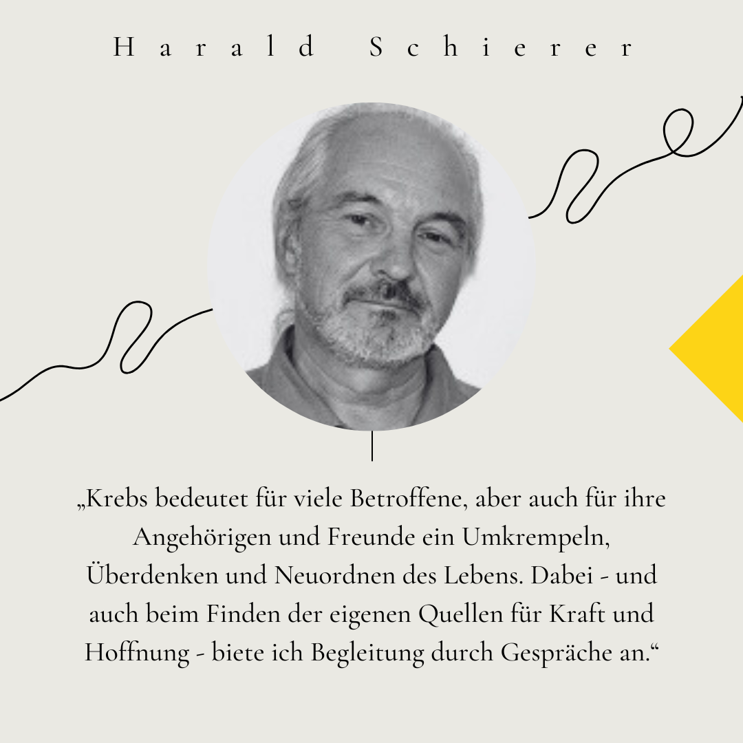 Portrait von Harald Schierer. Zitat: „Krebs bedeutet für viele Betroffene, aber auch für ihre Angehörigen und Freunde ein Umkrempeln, Überdenken und Neuordnen des Lebens. Dabei - und auch beim Finden der eigenen Quellen für Kraft und Hoffnung - biete ich Begleitung durch Gespräche an.“