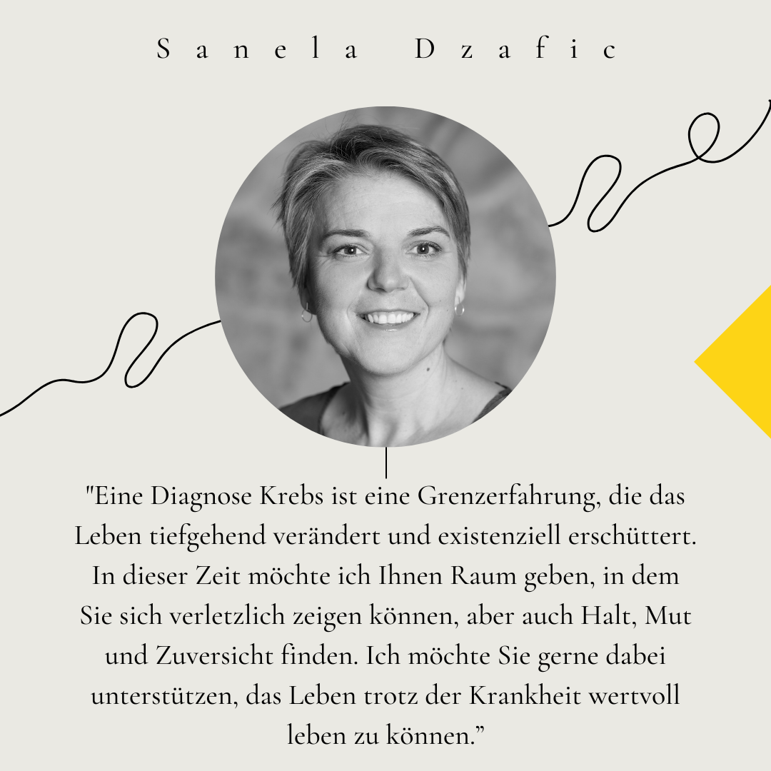 Portrait von Sanela Dzafic. Zitat: "Eine Diagnose Krebs ist eine Grenzerfahrung, die das Leben tiefgehend verändert und existenziell erschüttert. In dieser Zeit möchte ich Ihnen Raum geben, in dem Sie sich verletzlich zeigen können, aber auch Halt, Mut und Zuversicht finden. Ich möchte Sie gerne dabei unterstützen, das Leben trotz der Krankheit wertvoll leben zu können.”